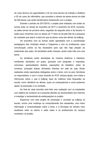 do curso técnico em agroindústria e 02 do curso técnico de nutrição e dietética
e 02 do curso de informática, que somados o número de alunos temos um total
de 208 alunos que serão beneficiados diretamente com o projeto.
Durante o período de 2017/2018, o projeto será realizado com todas as
turmas entre os meses de novembro de 2017 a novembro de 2018, iniciando-
se pelas turmas de primeira série, seguidas da segunda série e da terceira. A
razão para iniciarmos com os alunos de 1ª série se dá pelo fato de a pesquisa
ter mostrado que esta é a série em que os alunos mais são vítimas de bullying.
Os encontros com as turmas serão agendados com a coordenação
pedagógica das Unidades Areias e Cajazeiras e com os professores, essa
comunicação prévia se faz necessária para que não haja prejuízo ao
andamento das aulas. Os atividades serão mensais, sendo cada mês com uma
turma.
As temáticas serão abordadas de maneira dinâmica e interativa,
envolvendo atividades em grupo, gincanas com perguntas e respostas,
concursos, apresentações teatrais, exposições de trabalhos, rodas de
conversa, produção textual, atividades diversas em sala de aula. Serão
realizadas ainda exposições dialogadas sobre o tema, com os pais, familiares
ou responsáveis, e com o corpo docente do IFCE campus Iguatu, com vistas a
informa-los sobre o que é bullying, tipos de violência mais frequentes na
escola, como identificar às vítimas, quais as consequências e como podemos
ajudar na prevenção e no combate.
Ao final de cada encontro será feito uma avaliação com os estudantes
com objetivo de conhecer se a proposta atendeu as necessidades dos mesmos
e investigar a necessidade de readequações no projeto.
Espera-se com este projeto de prevenção e combate ao bullying na
escola, ocorra uma mudança no comportamento dos estudantes, uma maior
informação e conscientização sobre o tema, e a formação de vínculos mais
saudáveis entre os alunos e entre estes e os profissionais do campus
envolvidos no projeto.
 