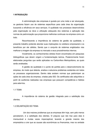 11



1 INTRODUÇÃO


            A administração das empresas é guiada por uma meta a ser alcançada,
os gestores fazem uso de sistemas específicos para cada área da organização
buscando a eficiência em seus serviços. A qualidade nos processos desenvolvidos
pela organização se deve a utilização adequada dos sistemas e aplicação das
normas de padronização que proporciona melhorias continuas na empresa como um
todo.
            Reconhecendo a importância do sistema de gestão da qualidade, o
presente trabalho pretende abordar suas implicações no cotidiano empresarial e os
benefícios por ele obtidos. Sendo que o conjunto de sistemas englobados visa
melhorar a imagem da empresa no mercado e seus procedimentos internos.
            Inicialmente, os conhecimentos obtidos foram encontrados em pesquisas
bibliográficas que deram origem a fundamentação teórica. Posteriormente foram
elaboradas perguntas que serão aplicadas na Carbonífera Metropolitana, as quais
serão analisadas.
            A gestão da qualidade é o ponto de partida para o desenvolvimento da
empresa, de modo que detecta, analisa e soluciona problemas existentes em todos
os processos organizacionais. Dentro dela existem normas que padronizam as
ações de cada área da empresa, criadas pela ISO. Os certificados são adquiridos a
partir de auditorias realizadas nas empresas que possuem competência e hábitos
para aderi-los.


1.1 TEMA


            A importância do sistema de gestão integrada para a satisfação dos
clientes.


1.2 DELIMITAÇÃO DO TEMA


             Um dos maiores problemas que as empresas têm hoje, sem pelo menos
perceberem, é a satisfação dos clientes. O prejuízo que isto traz para elas é
imensurável e muitas vezes imperceptível, levando a grande maioria dos
empresários a crer que as causas são econômicas ou financeiras, mas na verdade
 