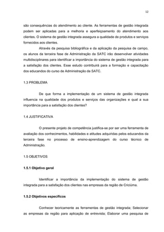 12



são consequências do atendimento ao cliente. As ferramentas de gestão integrada
podem ser aplicadas para a melhoria e aperfeiçoamento do atendimento aos
clientes. O sistema de gestão integrada assegura a qualidade de produtos e serviços
fornecidos aos clientes.
          Através da pesquisa bibliográfica e da aplicação da pesquisa de campo,
os alunos da terceira fase de Administração da SATC irão desenvolver atividades
multidisciplinares para identificar a importância do sistema de gestão integrada para
a satisfação dos clientes. Esse estudo contribuirá para a formação e capacitação
dos educandos do curso de Administração da SATC.


1.3 PROBLEMA


          De que forma a implementação de um sistema de gestão integrada
influencia na qualidade dos produtos e serviços das organizações e qual a sua
importância para a satisfação dos clientes?


1.4 JUSTIFICATIVA


          O presente projeto de competência justifica-se por ser uma ferramenta de
avaliação dos conhecimentos, habilidades e atitudes adquiridas pelos educandos da
terceira fase no processo de ensino-aprendizagem do curso técnico de
Administração.


1.5 OBJETIVOS


1.5.1 Objetivo geral


          Identificar a importância da implementação do sistema de gestão
integrada para a satisfação dos clientes nas empresas da região de Criciúma.


1.5.2 Objetivos específicos


          Conhecer teoricamente as ferramentas de gestão integrada; Selecionar
as empresas da região para aplicação de entrevista; Elaborar uma pesquisa de
 