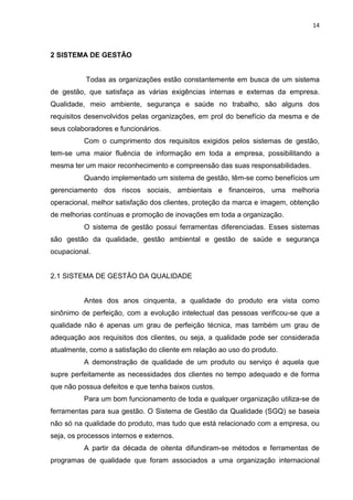 14



2 SISTEMA DE GESTÃO


           Todas as organizações estão constantemente em busca de um sistema
de gestão, que satisfaça as várias exigências internas e externas da empresa.
Qualidade, meio ambiente, segurança e saúde no trabalho, são alguns dos
requisitos desenvolvidos pelas organizações, em prol do benefício da mesma e de
seus colaboradores e funcionários.
          Com o cumprimento dos requisitos exigidos pelos sistemas de gestão,
tem-se uma maior fluência de informação em toda a empresa, possibilitando a
mesma ter um maior reconhecimento e compreensão das suas responsabilidades.
          Quando implementado um sistema de gestão, têm-se como benefícios um
gerenciamento dos riscos sociais, ambientais e financeiros, uma melhoria
operacional, melhor satisfação dos clientes, proteção da marca e imagem, obtenção
de melhorias contínuas e promoção de inovações em toda a organização.
          O sistema de gestão possui ferramentas diferenciadas. Esses sistemas
são gestão da qualidade, gestão ambiental e gestão de saúde e segurança
ocupacional.


2.1 SISTEMA DE GESTÃO DA QUALIDADE


          Antes dos anos cinquenta, a qualidade do produto era vista como
sinônimo de perfeição, com a evolução intelectual das pessoas verificou-se que a
qualidade não é apenas um grau de perfeição técnica, mas também um grau de
adequação aos requisitos dos clientes, ou seja, a qualidade pode ser considerada
atualmente, como a satisfação do cliente em relação ao uso do produto.
          A demonstração de qualidade de um produto ou serviço é aquela que
supre perfeitamente as necessidades dos clientes no tempo adequado e de forma
que não possua defeitos e que tenha baixos custos.
          Para um bom funcionamento de toda e qualquer organização utiliza-se de
ferramentas para sua gestão. O Sistema de Gestão da Qualidade (SGQ) se baseia
não só na qualidade do produto, mas tudo que está relacionado com a empresa, ou
seja, os processos internos e externos.
          A partir da década de oitenta difundiram-se métodos e ferramentas de
programas de qualidade que foram associados a uma organização internacional
 