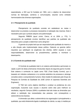 15



especializada, a ISO que foi fundada em 1964, com o objetivo de desenvolver
normas de fabricação, comércio e comunicações, atuando como entidade
harmonizadora das diversas organizações.


2.1.1 Planejamento da qualidade


          Planejamento da qualidade consiste em estabelecer as metas e
desenvolver os produtos e processos necessários à realização das mesmas. Este é
necessário para que o produto adquira uma padronização
          Segundo PMBOK (apud Junior, Cierco, et al, 2004, p. 172), “o
planejamento da qualidade envolve identificar que padrões da qualidade são
relevantes para o projeto e determinar como atingi-los”.
          O gerente do projeto terá que ser responsável pela qualidade do mesmo e
a alta direção pela implementação dessa política. Cabendo ao gerente definir
requisitos que satisfaçam às exigências dos clientes, definir equipes e suas
responsabilidades,   desenvolver    os   procedimentos,    padrões   e   monitorar   o
desempenho.


2.1.2 Controle de qualidade total


          O Controle de qualidade total é um sistema administrativo aprimorado no
Japão a partir de ideias americanas introduzidas depois da segunda guerra mundial.
Este sistema é conhecido no Japão como TQC (Total Quality Control), que é
baseado em métodos cartesianos e no controle estatístico de processos e abrange
conceitos sobre o comportamento humano. Este modelo foi elaborado pelo Grupo de
Pesquisa do Controle da Qualidade de JUSE (Union of Japanese Scientists and
Engineers).
          O TQC tem como objetivo identificar e analisar os problemas de uma
organização, buscando suas causas e atuando sobre elas para melhorar os
resultados, segundo Campos (2004) a qualidade total são todas as dimensões que
afetam a satisfação das necessidades das pessoas, com consequência a
sobrevivência da empresa.
          A dimensão que afeta a sobrevivência da organização é principalmente a
qualidade, que está diretamente ligada à satisfação do cliente, ou seja, é medida por
 
