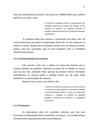 16



meio das características do produto. De acordo com PMBOK (2004 apud JUNIOR,
CIERCO, et al, 2008, p.182):

                                     O controle da qualidade envolve o monitoramento dos
                                     resultados específicos do projeto para verificar se eles
                                     atendem os requisitos da qualidade relevantes e
                                     identificar maneiras de eliminar as causas dos resultados
                                     insatisfatórios.


           A qualidade atinge toda empresa e profissionais que atuam nela. Os
custos provenientes dos gastos da organização devem dar um valor adequado ao
produto ou serviço. Muitas vezes na empresa ocorrem erros na entrega do produto,
atrasos, local e/ou quantidade, logo se torna necessário rever as estratégias
utilizadas pela empresa.


2.1.3 Controle estatístico do processo


          Este controle é feito com o objetivo de desenvolver técnicas para o
controle estatístico da qualidade. Organizam-se etapas de um trabalho ou serviço
para que seu fluxo, atividades feitas, geração de produtos tenham informações
sistematizadas, as mesmas ajudam a perceber pontos que não estão sendo
satisfatório e as oportunidades de melhorias.
          Segundo Junior, Cierco, et al. (2008, p. 25):

                                     O gráfico de controle de processo (ou carta de controle)
                                     é o instrumento mais simples para documentar e analisar
                                     a ocorrência desses eventos e, a partir daí, implementar
                                     mudanças e assegurar os padrões de qualidade
                                     desejados, monitorando os resultados e a estabilidade
                                     do processo.


2.1.4 Treinamento


          As organizações estão em constantes melhorias, para isso seus
funcionários e colaboradores devem acompanhar as mesmas, e se capacitar através
de treinamentos, disponibilizados pelos empreendedores.
 