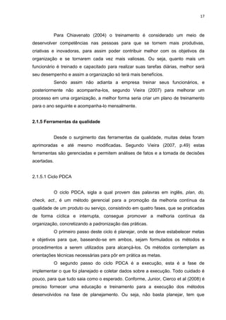 17



             Para Chiavenato (2004) o treinamento é considerado um meio de
desenvolver competências nas pessoas para que se tornem mais produtivas,
criativas e inovadoras, para assim poder contribuir melhor com os objetivos da
organização e se tornarem cada vez mais valiosas. Ou seja, quanto mais um
funcionário é treinado e capacitado para realizar suas tarefas diárias, melhor será
seu desempenho e assim a organização só terá mais benefícios.
             Sendo assim não adianta a empresa treinar seus funcionários, e
posteriormente não acompanha-los, segundo Vieira (2007) para melhorar um
processo em uma organização, a melhor forma seria criar um plano de treinamento
para o ano seguinte e acompanha-lo mensalmente.


2.1.5 Ferramentas da qualidade


             Desde o surgimento das ferramentas da qualidade, muitas delas foram
aprimoradas e até mesmo modificadas. Segundo Vieira (2007, p.49) estas
ferramentas são gerenciadas e permitem análises de fatos e a tomada de decisões
acertadas.


2.1.5.1 Ciclo PDCA


             O ciclo PDCA, sigla a qual provem das palavras em inglês, plan, do,
check, act., é um método gerencial para a promoção da melhoria contínua da
qualidade de um produto ou serviço, consistindo em quatro fases, que se praticadas
de forma cíclica e interrupta, consegue promover a melhoria contínua da
organização, concretizando a padronização das práticas.
             O primeiro passo deste ciclo é planejar, onde se deve estabelecer metas
e objetivos para que, baseando-se em ambos, sejam formulados os métodos e
procedimentos a serem utilizados para alcançá-los. Os métodos contemplam as
orientações técnicas necessárias para pôr em prática as metas.
             O segundo passo do ciclo PDCA é a execução, esta é a fase de
implementar o que foi planejado e coletar dados sobre a execução. Todo cuidado é
pouco, para que tudo saia como o esperado. Conforme, Junior, Cierco et al (2008) é
preciso fornecer uma educação e treinamento para a execução dos métodos
desenvolvidos na fase de planejamento. Ou seja, não basta planejar, tem que
 