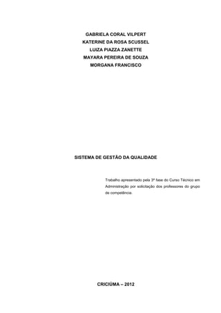 2



    GABRIELA CORAL VILPERT
  KATERINE DA ROSA SCUSSEL
     LUIZA PIAZZA ZANETTE
   MAYARA PEREIRA DE SOUZA
     MORGANA FRANCISCO




SISTEMA DE GESTÃO DA QUALIDADE




           Trabalho apresentado pela 3ª fase do Curso Técnico em
           Administração por solicitação dos professores do grupo
           de competência.




        CRICIÚMA – 2012
 