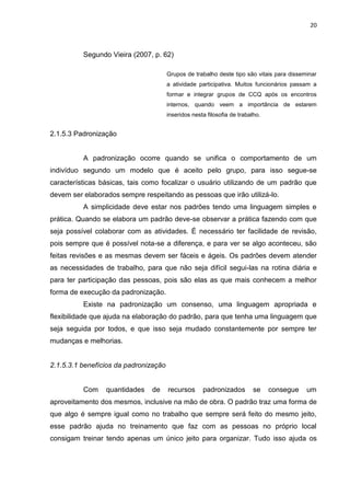 20



          Segundo Vieira (2007, p. 62)

                                       Grupos de trabalho deste tipo são vitais para disseminar
                                       a atividade participativa. Muitos funcionários passam a
                                       formar e integrar grupos de CCQ após os encontros
                                       internos, quando veem a importância de estarem
                                       inseridos nesta filosofia de trabalho.


2.1.5.3 Padronização


          A padronização ocorre quando se unifica o comportamento de um
indivíduo segundo um modelo que é aceito pelo grupo, para isso segue-se
características básicas, tais como focalizar o usuário utilizando de um padrão que
devem ser elaborados sempre respeitando as pessoas que irão utilizá-lo.
          A simplicidade deve estar nos padrões tendo uma linguagem simples e
prática. Quando se elabora um padrão deve-se observar a prática fazendo com que
seja possível colaborar com as atividades. É necessário ter facilidade de revisão,
pois sempre que é possível nota-se a diferença, e para ver se algo aconteceu, são
feitas revisões e as mesmas devem ser fáceis e ágeis. Os padrões devem atender
as necessidades de trabalho, para que não seja difícil segui-las na rotina diária e
para ter participação das pessoas, pois são elas as que mais conhecem a melhor
forma de execução da padronização.
          Existe na padronização um consenso, uma linguagem apropriada e
flexibilidade que ajuda na elaboração do padrão, para que tenha uma linguagem que
seja seguida por todos, e que isso seja mudado constantemente por sempre ter
mudanças e melhorias.


2.1.5.3.1 benefícios da padronização


          Com    quantidades   de      recursos      padronizados         se    consegue   um
aproveitamento dos mesmos, inclusive na mão de obra. O padrão traz uma forma de
que algo é sempre igual como no trabalho que sempre será feito do mesmo jeito,
esse padrão ajuda no treinamento que faz com as pessoas no próprio local
consigam treinar tendo apenas um único jeito para organizar. Tudo isso ajuda os
 