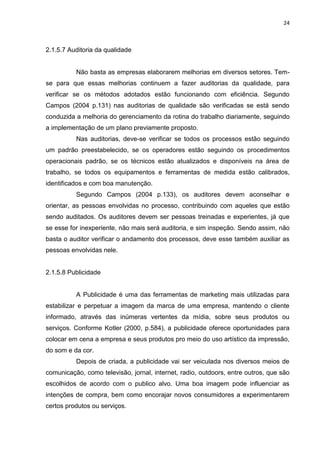 24



2.1.5.7 Auditoria da qualidade


          Não basta as empresas elaborarem melhorias em diversos setores. Tem-
se para que essas melhorias continuem a fazer auditorias da qualidade, para
verificar se os métodos adotados estão funcionando com eficiência. Segundo
Campos (2004 p.131) nas auditorias de qualidade são verificadas se está sendo
conduzida a melhoria do gerenciamento da rotina do trabalho diariamente, seguindo
a implementação de um plano previamente proposto.
          Nas auditorias, deve-se verificar se todos os processos estão seguindo
um padrão preestabelecido, se os operadores estão seguindo os procedimentos
operacionais padrão, se os técnicos estão atualizados e disponíveis na área de
trabalho, se todos os equipamentos e ferramentas de medida estão calibrados,
identificados e com boa manutenção.
          Segundo Campos (2004 p.133), os auditores devem aconselhar e
orientar, as pessoas envolvidas no processo, contribuindo com aqueles que estão
sendo auditados. Os auditores devem ser pessoas treinadas e experientes, já que
se esse for inexperiente, não mais será auditoria, e sim inspeção. Sendo assim, não
basta o auditor verificar o andamento dos processos, deve esse também auxiliar as
pessoas envolvidas nele.


2.1.5.8 Publicidade


          A Publicidade é uma das ferramentas de marketing mais utilizadas para
estabilizar e perpetuar a imagem da marca de uma empresa, mantendo o cliente
informado, através das inúmeras vertentes da mídia, sobre seus produtos ou
serviços. Conforme Kotler (2000, p.584), a publicidade oferece oportunidades para
colocar em cena a empresa e seus produtos pro meio do uso artístico da impressão,
do som e da cor.
          Depois de criada, a publicidade vai ser veiculada nos diversos meios de
comunicação, como televisão, jornal, internet, radio, outdoors, entre outros, que são
escolhidos de acordo com o publico alvo. Uma boa imagem pode influenciar as
intenções de compra, bem como encorajar novos consumidores a experimentarem
certos produtos ou serviços.
 