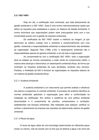 31



2.2.1 ISO 14001


             Hoje em dia, a certificação mais conhecida, que trata basicamente da
gestão ambiental é a ISO 14001. Essa é uma norma internacionalmente aceita que
define os requisitos para estabelecer e operar um Sistema de Gestão Ambiental. A
norma reconhece que organizações podem estar preocupadas tanto com a sua
lucratividade quanto com a gestão de impactos ambientais.
             Os certificados da ISO 14001 trazem a melhoria da imagem, já que
demonstra ao público cuidado com o ambiente e comprometimento com uma
gestão, mostrando a responsabilidade ambiental no desenvolvimento das atividades
da organização. Segundo Tibor (1996, p.93) “o desempenho ambiental não é
responsabilidade apenas do gerente ambiental, e sim de toda a organização”.
             Ao comprometer-se com a certificação ISO 14001, toda a organização
deve se adaptar as normas necessárias, e estar ciente do compromisso obtido, a
mesma deve alcançar e demonstrar um desempenho ambiental eficaz, de forma que
controlam os impactos ambientais de suas atividades, produtos e/ou serviços.
Portanto, a finalidade da ISO é fornecer às organizações os requisitos básicos de
um sistema de gestão ambiental eficaz.


2.2.1.1 Auditoria Ambiental


             A auditoria ambiental é um instrumento que permite analisar a eficiência
dos planos e programas no controle ambiental. O processo de auditoria identifica as
normas ambientais aplicáveis à organização para aferir a conformidade na
instalação da certificação. Ela verifica a existência de uma política ambiental
documentada       e   o   cumprimento   de   acordos,   compromissos   e   condições,
estabelecidas nas licenças ambientais. São realizadas para adequar, certificar ou
verificar o atendimento da empresa aos requisitos de determinado sistema de gestão
ambiental.


2.2.1.2 Reuso da água


      O reuso da água utiliza de uma tecnologia desenvolvida em diferentes graus
(maior ou menor), indo de acordo com os fins que se destina a água e de como ela
 