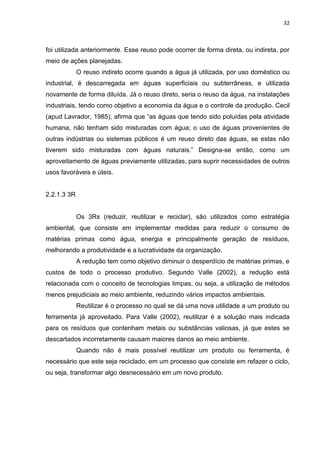 32



foi utilizada anteriormente. Esse reuso pode ocorrer de forma direta, ou indireta, por
meio de ações planejadas.
             O reuso indireto ocorre quando a água já utilizada, por uso doméstico ou
industrial, é descarregada em águas superficiais ou subterrâneas, e utilizada
novamente de forma diluída. Já o reuso direto, seria o reuso da água, na instalações
industriais, tendo como objetivo a economia da água e o controle da produção. Cecil
(apud Lavrador, 1985), afirma que “as águas que tendo sido poluídas pela atividade
humana, não tenham sido misturadas com água; o uso de águas provenientes de
outras indústrias ou sistemas públicos é um reuso direto das águas, se estas não
tiverem sido misturadas com águas naturais.” Designa-se então, como um
aproveitamento de águas previamente utilizadas, para suprir necessidades de outros
usos favoráveis e úteis.


2.2.1.3 3R


             Os 3Rs (reduzir, reutilizar e reciclar), são utilizados como estratégia
ambiental, que consiste em implementar medidas para reduzir o consumo de
matérias primas como água, energia e principalmente geração de resíduos,
melhorando a produtividade e a lucratividade da organização.
             A redução tem como objetivo diminuir o desperdício de matérias primas, e
custos de todo o processo produtivo. Segundo Valle (2002), a redução está
relacionada com o conceito de tecnologias limpas, ou seja, a utilização de métodos
menos prejudiciais ao meio ambiente, reduzindo vários impactos ambientais.
             Reutilizar é o processo no qual se dá uma nova utilidade a um produto ou
ferramenta já aproveitado. Para Valle (2002), reutilizar é a solução mais indicada
para os resíduos que contenham metais ou substâncias valiosas, já que estes se
descartados incorretamente causam maiores danos ao meio ambiente.
             Quando não é mais possível reutilizar um produto ou ferramenta, é
necessário que este seja reciclado, em um processo que consiste em refazer o ciclo,
ou seja, transformar algo desnecessário em um novo produto.
 