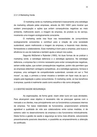33



2.3.1.4 Marketing Verde


            O marketing verde ou marketing ambiental é basicamente uma estratégia
de marketing utilizada pelas empresas, através da ISO 14001 para mostrar que
existem preocupação e ações que evitam consequências negativas ao meio
ambiente, melhorando assim, a imagem da empresa, do produto ou do serviço,
mostrando uma imagem ecologicamente consciente.
           O marketing verde visa focar nas necessidades de consumidores
ecologicamente conscientes e contribuir para a criação de uma sociedade
sustentável, assim melhorando a imagem da empresa, e trazendo mais clientes,
fornecedores e colaboradores. Esse marketing é bom para a empresa, pois busca a
eficiência no uso de materiais e também ajuda a reduzir nos custos.
           Segundo McDaniel e Rylander (1993), há duas formas de se praticar o
marketing verde, a estratégia defensiva e a estratégia agressiva. Na estratégia
defensiva, a empresa faz o mínimo necessário para evitar consequências negativas,
seriam então ações, que evitam consequências negativas, porém não permitem que
as empresas obtenham vantagens competitivas. Já a estratégia agressiva, fornece à
empresa, uma vantagem de competitividade sustentável, consiste em ser o “first
mover”, ou seja, o primeiro a tomar iniciativa e também em fazer mais do que o
exigido pela legislação e pelos consumidores. O marketing verde, só traz benefícios
à empresa, quando é realmente usado como escolha e não como obrigação.


2.3 GESTÃO SAÚDE SEGURANÇA


           As organizações, de forma geral, visam obter lucro em suas atividades.
Para alcançarem esse objetivo é necessário não se preocupar apenas com o
mercado e os clientes, mas principalmente com os funcionários e processos internos
da empresa. Ter baixa rotatividade de funcionários, proporcionarem ambiente
agradável e qualidade de vida aos colaboradores entre outras medidas, é de
extremo valor no desenvolvimento da empresa e dos funcionários individualmente.
Desta forma a gestão da saúde e segurança se torna mais eficiente, solucionando
preventivamente possíveis desordens, e possibilita ao empreendimento a obtenção
do certificado.
 