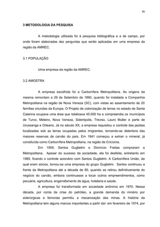 36



3 METODOLOGIA DA PESQUISA


          A metodologia utilizada foi à pesquisa bibliográfica e a de campo, por
onde foram elaboradas dez perguntas que serão aplicadas em uma empresa da
região da AMREC.


3.1 POPULAÇÃO


          Uma empresa da região da AMREC.


3.2 AMOSTRA


          A empresa escolhida foi a Carbonífera Metropolitana. As origens da
mesma remontam a 29 de Setembro de 1890, quando foi instalada a Companhia
Metropolitana na região de Nova Veneza (SC), com vistas ao assentamento de 20
famílias oriundas da Europa. O Projeto de colonização de terras no estado de Santa
Catarina ocupava uma área que totalizava 45.000 ha e compreendia os municípios
de Turvo, Meleiro, Nova Veneza, Siderópolis, Treviso, Lauro Muller e parte de
Urussanga e Orleans. Já no século XX, a empresa requisitou o controle das jazidas
localizadas sob as terras ocupadas pelos imigrantes, tornando-se detentora das
maiores reservas de carvão do país. Em 1941 começou a extrair o mineral, já
constituída como Carbonífera Metropolitana, na região de Criciúma.
          Em    1959,   Santos   Guglielmi   e   Diomício   Freitas   compraram   a
Metropolitana. Apesar do sucesso da sociedade, ela foi desfeita, entretanto em
1969, ficando o controle acionário com Santos Guglielmi. A Carbonífera União, da
qual eram sócios, tornou-se uma empresa do grupo Guglielmi. Santos continuou a
frente da Metropolitana até a década de 80, quando se retirou definitivamente do
negócio do carvão, embora continuasse a tocar outros empreendimentos, como
pecuária, agricultura, engarrafamento de água, hotelaria e saúde.
          A empresa foi transformada em sociedade anônima em 1970. Nessa
década, por conta da crise do petróleo, a grande demanda do minério por
siderúrgicas e ferrovias permitiu a mecanização das minas. A história da
Metropolitana tem alguns marcos importantes a partir daí: em fevereiro de 1974, por
 