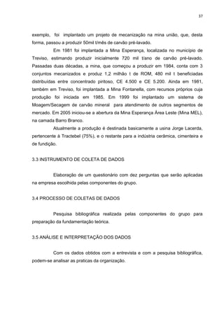 37



exemplo, foi implantado um projeto de mecanização na mina união, que, desta
forma, passou a produzir 50mil t/mês de carvão pré-lavado.
          Em 1981 foi implantada a Mina Esperança, localizada no município de
Treviso, estimando produzir inicialmente 720 mil t/ano de carvão pré-lavado.
Passadas duas décadas, a mina, que começou a produzir em 1984, conta com 3
conjuntos mecanizados e produz 1,2 milhão t de ROM, 480 mil t beneficiadas
distribuídas entre concentrado piritoso, CE 4.500 e CE 5.200. Ainda em 1981,
também em Treviso, foi implantada a Mina Fontanella, com recursos próprios cuja
produção foi iniciada em 1985. Em 1999 foi implantado um sistema de
Moagem/Secagem de carvão mineral para atendimento de outros segmentos de
mercado. Em 2005 iniciou-se a abertura da Mina Esperança Área Leste (Mina MEL),
na camada Barro Branco.
          Atualmente a produção é destinada basicamente a usina Jorge Lacerda,
pertencente à Tractebel (75%), e o restante para a indústria cerâmica, cimenteira e
de fundição.


3.3 INSTRUMENTO DE COLETA DE DADOS


          Elaboração de um questionário com dez perguntas que serão aplicadas
na empresa escolhida pelas componentes do grupo.


3.4 PROCESSO DE COLETAS DE DADOS


          Pesquisa bibliográfica realizada pelas componentes do grupo para
preparação da fundamentação teórica.


3.5 ANÁLISE E INTERPRETAÇÃO DOS DADOS


          Com os dados obtidos com a entrevista e com a pesquisa bibliográfica,
podem-se analisar as praticas da organização.
 