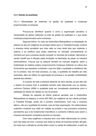 38



3.5.1 Gestão da qualidade


3.5.1.1 Necessidade de melhorias na gestão da qualidade e mudanças
proporcionadas na empresa


           Procurou-se identificar quando e como a organização percebeu a
necessidade de aplicar melhorias na área de gestão da qualidade e o que essas
mudanças proporcionaram para a empresa.
           Segundo Kilmer “no caso da Carbonífera Metropolitana a implantação do
sistema se deu por exigência do principal cliente que é a Tractebel Energia, embora
a empresa tenha percebido que mais cedo ou mais tarde teria que implantar o
sistema e se certificar para poder sobreviver no mercado, principalmente no
momento em que a empresa decidiu competir no mercado de fundição, fabricando o
carvão Cardiff que é utilizado pelas fundições na fabricação de peças na indústria
automobilística. Teve-se que se adequar também ao mercado exigente, assim a
implantação do sistema acabou proporcionando mudanças drásticas na cultura dos
funcionários que passaram a entender o que era obter a qualidade e excelência não
só no produto, mas em todo processo, ou seja, a qualidade do trabalho por eles
executado, além do reflexo na organização do processo e na questão confiabilidade
perante aos clientes.”.
           O sucesso de toda a empresa depende de seus clientes, já que eles são
o destino do produto final. A qualidade também está relacionada com os clientes,
conforme Campos (2004) a qualidade pode ser considerada atualmente como a
satisfação do cliente em relação ao uso do produto.
           Através da resposta de Kilmer pode-se perceber que a Carbonífera
Metropolitana se adequou a norma ISO 9001 por exigência de seu cliente principal,
a Tractebel Energia, sendo ela a primeira incentivadora. Com isso a empresa
alterou, não só a qualidade do produto, mas de toda organização. Os colaboradores
acabaram mudando sua visão em relação ao produto e aos processos produtivos
percebendo que é de fundamental importância a constante melhoria para assim a
empresa permanecer competitiva perante ao mercado.
           Com essa exigência a empresa teve uma visão diferenciada do carvão,
pois não basta ser bom, é preciso que todas as áreas da empresa tenham atenção,
de modo que a retirada do carvão afeta o local e a saúde do colaborador. A partir da
 
