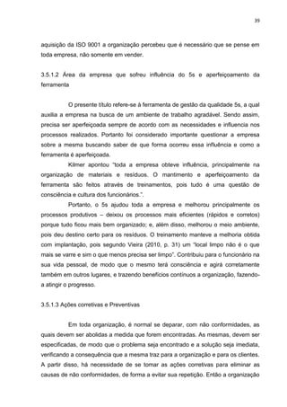 39



aquisição da ISO 9001 a organização percebeu que é necessário que se pense em
toda empresa, não somente em vender.


3.5.1.2 Área da empresa que sofreu influência do 5s e aperfeiçoamento da
ferramenta


           O presente título refere-se à ferramenta de gestão da qualidade 5s, a qual
auxilia a empresa na busca de um ambiente de trabalho agradável. Sendo assim,
precisa ser aperfeiçoada sempre de acordo com as necessidades e influencia nos
processos realizados. Portanto foi considerado importante questionar a empresa
sobre a mesma buscando saber de que forma ocorreu essa influência e como a
ferramenta é aperfeiçoada.
           Kilmer apontou “toda a empresa obteve influência, principalmente na
organização de materiais e resíduos. O mantimento e aperfeiçoamento da
ferramenta são feitos através de treinamentos, pois tudo é uma questão de
consciência e cultura dos funcionários.”.
           Portanto, o 5s ajudou toda a empresa e melhorou principalmente os
processos produtivos – deixou os processos mais eficientes (rápidos e corretos)
porque tudo ficou mais bem organizado; e, além disso, melhorou o meio ambiente,
pois deu destino certo para os resíduos. O treinamento manteve a melhoria obtida
com implantação, pois segundo Vieira (2010, p. 31) um “local limpo não é o que
mais se varre e sim o que menos precisa ser limpo”. Contribuiu para o funcionário na
sua vida pessoal, de modo que o mesmo terá consciência e agirá corretamente
também em outros lugares, e trazendo benefícios contínuos a organização, fazendo-
a atingir o progresso.


3.5.1.3 Ações corretivas e Preventivas


           Em toda organização, é normal se deparar, com não conformidades, as
quais devem ser abolidas a medida que forem encontradas. As mesmas, devem ser
especificadas, de modo que o problema seja encontrado e a solução seja imediata,
verificando a consequência que a mesma traz para a organização e para os clientes.
A partir disso, há necessidade de se tomar as ações corretivas para eliminar as
causas de não conformidades, de forma a evitar sua repetição. Então a organização
 