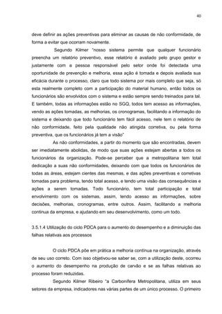 40



deve definir as ações preventivas para eliminar as causas de não conformidade, de
forma a evitar que ocorram novamente.
           Segundo Kilmer “nosso sistema permite que qualquer funcionário
preencha um relatório preventivo, esse relatório é avaliado pelo grupo gestor e
justamente com a pessoa responsável pelo setor onde foi detectada uma
oportunidade de prevenção e melhoria, essa ação é tomada e depois avaliada sua
eficácia durante o processo, claro que todo sistema por mais completo que seja, só
esta realmente completo com a participação do material humano, então todos os
funcionários são envolvidos com o sistema e estão sempre sendo treinados para tal.
E também, todas as informações estão no SGQ, todos tem acesso as informações,
vendo as ações tomadas, as melhorias, os cronogramas, facilitando a informação do
sistema e deixando que todo funcionário tem fácil acesso, nele tem o relatório de
não conformidade, feito pela qualidade não atingida corretiva, ou pela forma
preventiva, que os funcionários já tem a visão”
          As não conformidades, a partir do momento que são encontradas, devem
ser imediatamente abolidas, de modo que suas ações estejam abertas a todos os
funcionários da organização. Pode-se perceber que a metropolitana tem total
dedicação a suas não conformidades, deixando com que todos os funcionários de
todas as áreas, estejam cientes das mesmas, e das ações preventivas e corretivas
tomadas para problema, tendo total acesso, e tendo uma visão das consequências e
ações a serem tomadas. Todo funcionário, tem total participação e total
envolvimento com os sistemas, assim, tendo acesso as informações, sobre
decisões, melhorias, cronogramas, entre outros. Assim, facilitando a melhoria
continua da empresa, e ajudando em seu desenvolvimento, como um todo.


3.5.1.4 Utilização do ciclo PDCA para o aumento do desempenho e a diminuição das
falhas relativas aos processos


          O ciclo PDCA põe em prática a melhoria contínua na organização, através
de seu uso correto. Com isso objetivou-se saber se, com a utilização deste, ocorreu
o aumento do desempenho na produção de carvão e se as falhas relativas ao
processo foram reduzidas.
          Segundo Kilmer Ribeiro “a Carbonífera Metropolitana, utiliza em seus
setores da empresa, indicadores nas várias partes de um único processo. O primeiro
 