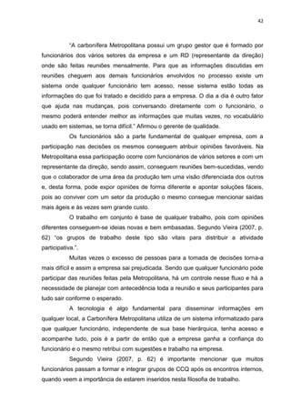 42



            “A carbonífera Metropolitana possui um grupo gestor que é formado por
funcionários dos vários setores da empresa e um RD (representante da direção)
onde são feitas reuniões mensalmente. Para que as informações discutidas em
reuniões cheguem aos demais funcionários envolvidos no processo existe um
sistema onde qualquer funcionário tem acesso, nesse sistema estão todas as
informações do que foi tratado e decidido para a empresa. O dia a dia é outro fator
que ajuda nas mudanças, pois conversando diretamente com o funcionário, o
mesmo poderá entender melhor as informações que muitas vezes, no vocabulário
usado em sistemas, se torna difícil.” Afirmou o gerente de qualidade.
            Os funcionários são a parte fundamental de qualquer empresa, com a
participação nas decisões os mesmos conseguem atribuir opiniões favoráveis. Na
Metropolitana essa participação ocorre com funcionários de vários setores e com um
representante da direção, sendo assim, conseguem reuniões bem-sucedidas, vendo
que o colaborador de uma área da produção tem uma visão diferenciada dos outros
e, desta forma, pode expor opiniões de forma diferente e apontar soluções fáceis,
pois ao conviver com um setor da produção o mesmo consegue mencionar saídas
mais ágeis e às vezes sem grande custo.
            O trabalho em conjunto é base de qualquer trabalho, pois com opiniões
diferentes conseguem-se ideias novas e bem embasadas. Segundo Vieira (2007, p.
62) “os grupos de trabalho deste tipo são vitais para distribuir a atividade
participativa.”.
            Muitas vezes o excesso de pessoas para a tomada de decisões torna-a
mais difícil e assim a empresa sai prejudicada. Sendo que qualquer funcionário pode
participar das reuniões feitas pela Metropolitana, há um controle nesse fluxo e há a
necessidade de planejar com antecedência toda a reunião e seus participantes para
tudo sair conforme o esperado.
            A tecnologia é algo fundamental para disseminar informações em
qualquer local, a Carbonífera Metropolitana utiliza de um sistema informatizado para
que qualquer funcionário, independente de sua base hierárquica, tenha acesso e
acompanhe tudo, pois é a partir de então que a empresa ganha a confiança do
funcionário e o mesmo retribui com sugestões e trabalho na empresa.
            Segundo Vieira (2007, p. 62) é importante mencionar que muitos
funcionários passam a formar e integrar grupos de CCQ após os encontros internos,
quando veem a importância de estarem inseridos nesta filosofia de trabalho.
 
