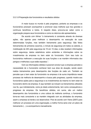 43




3.5.1.6 Preparação dos funcionários e resultados obtidos


          A maior busca no mundo é pelo progresso, portanto as empresas e os
funcionários precisam acompanhar e promover essa melhoria que traz grandes e
contínuos benefícios a todos. A respeito disso, procurou-se saber como a
organização prepara seus funcionários e como os retornos são apresentados.
          De acordo com Kilmer “o treinamento é constante através de diversas
ações, não apenas para melhorar o desempenho na execução de suas
determinadas funções, mas também treinamento para segurança. São feitos
treinamentos de primeiros socorros, o minuto da segurança em todos os setores, a
mobilização de 24h pela segurança de 15 em 15 dias; e eles recebem informações
sobre segurança, dados estatísticos sobre acidentes e informações sobre os
investimentos da empresa no bem estar do funcionário. Com isso tudo os
funcionários melhoram a execução de suas funções e se mantém informados dos
perigos e melhorias a que estão expostos.”.
          Com as informações obtidas é possível concluir que a empresa percebe a
necessidade de o funcionário conhecer bem sua área de atuação, sendo assim
realiza treinamentos para desempenho das funções de cada um. Também se
percebe que o bem estar do funcionário na empresa é de suma importância nesse
processo de melhoria de desempenho e busca pelo progresso, quando mostra aos
funcionários ações para a segurança e os investimentos da mesma no bem estar do
funcionário dentro da empresa. E aqui também se incluem os treinamentos utilizados
nos 5s, que indiretamente, como já citado anteriormente, tem como consequência o
progresso da empresa. Os benefícios obtidos, em suma, são um melhor
desempenho dos funcionários e uma cultura de melhoria contínua, o funcionário
torna-se mais consciente e se mantém integrado com as atividades da empresa,
assim a empresa só tende a se desenvolver. Pois de acordo com Vieira (2007) para
melhorar um processo em uma organização, a melhor forma seria criar um plano de
treinamento (…) e acompanha-lo mensalmente.
 