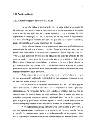 44



3.5.2 Gestão ambiental


3.5.2.1 Implementação do certificado ISO 14001


          No âmbito global a preocupação com o meio ambiente é constante,
fazendo com que as empresas se preocupem com o meio ambiente tanto quanto
com o seu produto. Com isso procurou-se identificar o que a empresa fez para
implementar a certificação ISO 14001, quais foram as dificuldades e os problemas
que ainda enfrenta para mantê-la, bem como de que forma esse certificado contribui
para a participação da empresa no mercado da mineração.
          Kilmer afirmou “quando a empresa recebeu o primeiro certificado houve a
necessidade da melhoria contínua, com isso foram implantadas melhorias nos
tratamentos de efluentes, e por exigência da Tractebel Energia, implantou-se a ISO
14001. Já que a principal preocupação da população ao saber da fundação de uma
mina na região é para onde irá à água suja que a mina utiliza. A Carbonífera
Metropolitana colocou três decantadores de lamelas onde toda a água utilizada no
processo de limpeza do carvão, entra no decantador totalmente suja e sai potável
para ser devolvida ao ambiente. Para melhorar continuamente o tratamento de água,
todos devem sempre estar envolvidos.”.
          Antes mesmo de uma mina ser instalada, a comunidade local preocupa-
se com a degradação ambiental e poluição hídrica, que essa pode ocasionar, já que
os prejuízos podem atingir toda a região.
          Na instalação da Carbonífera Metropolitana em 1941, as preocupações
com o ecossistema não eram tão discutidas. Fazendo com que a empresa prestasse
atenção apenas na extração do carvão, sem perceber os impactos que essa feita de
maneira incorreta poderia trazer ao meio ambiente. Com o passar dos anos as
questões ambientais ganharam espaço admirável tanto na mídia quanto na
preocupação da população de diferentes regiões, fazendo com que as empresas se
adequassem para preservar o meio ambiente e reestruturar as áreas degradadas.
          A Tractebel energia exigiu da Carbonífera Metropolitana a ISO 14001, já
que esta busca produzir energia sem que prejudique o ser humano, ou seja, visando
à proteção do meio ambiente, desde a extração do carvão até seu consumo. Com
isso a organização pode desenvolver um sistema de gestão ambiental eficaz, para
 