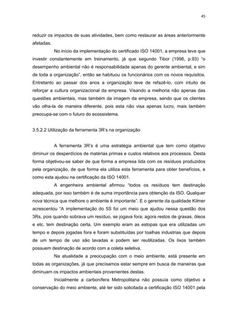 45



reduzir os impactos de suas atividades, bem como restaurar as áreas anteriormente
afetadas.
            No início da implementação do certificado ISO 14001, a empresa teve que
investir constantemente em treinamento, já que segundo Tibor (1996, p.93) “o
desempenho ambiental não é responsabilidade apenas do gerente ambiental, e sim
de toda a organização”, então se habituou os funcionários com os novos requisitos.
Entretanto ao passar dos anos a organização teve de refazê-lo, com intuito de
reforçar a cultura organizacional da empresa. Visando a melhoria não apenas das
questões ambientais, mas também da imagem da empresa, sendo que os clientes
vão olha-la de maneira diferente, pois esta não visa apenas lucro, mais também
preocupa-se com o futuro do ecossistema.


3.5.2.2 Utilização da ferramenta 3R’s na organização


            A ferramenta 3R’s é uma estratégia ambiental que tem como objetivo
diminuir os desperdícios de matérias primas e custos relativos aos processos. Desta
forma objetivou-se saber de que forma a empresa lida com os resíduos produzidos
pela organização, de que forma ela utiliza esta ferramenta para obter benefícios, e
como esta ajudou na certificação da ISO 14001.
            A engenheira ambiental afirmou “todos os resíduos tem destinação
adequada, por isso também é de suma importância para obtenção da ISO. Qualquer
nova técnica que melhore o ambiente é importante”. E o gerente da qualidade Kilmer
acrescentou “A implementação do 5S foi um meio que ajudou nessa questão dos
3Rs, pois quando sobrava um resíduo, se jogava fora; agora restos de graxas, óleos
e etc. tem destinação certa. Um exemplo eram as estopas que era utilizadas um
tempo e depois jogadas fora e foram substituídas por toalhas industrias que depois
de um tempo de uso são lavadas e podem ser reutilizadas. Os lixos também
possuem destinação de acordo com a coleta seletiva.
            Na atualidade a preocupação com o meio ambiente, está presente em
todas as organizações, já que precisamos estar sempre em busca de maneiras que
diminuam os impactos ambientais provenientes destas.
            Inicialmente a carbonífera Metropolitana não possuía como objetivo a
conservação do meio ambiente, até ter sido solicitada a certificação ISO 14001 pela
 