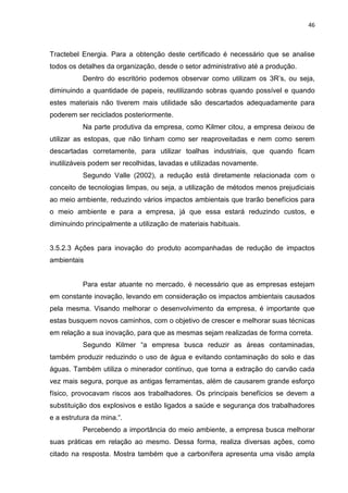 46



Tractebel Energia. Para a obtenção deste certificado é necessário que se analise
todos os detalhes da organização, desde o setor administrativo até a produção.
          Dentro do escritório podemos observar como utilizam os 3R’s, ou seja,
diminuindo a quantidade de papeis, reutilizando sobras quando possível e quando
estes materiais não tiverem mais utilidade são descartados adequadamente para
poderem ser reciclados posteriormente.
          Na parte produtiva da empresa, como Kilmer citou, a empresa deixou de
utilizar as estopas, que não tinham como ser reaproveitadas e nem como serem
descartadas corretamente, para utilizar toalhas industriais, que quando ficam
inutilizáveis podem ser recolhidas, lavadas e utilizadas novamente.
          Segundo Valle (2002), a redução está diretamente relacionada com o
conceito de tecnologias limpas, ou seja, a utilização de métodos menos prejudiciais
ao meio ambiente, reduzindo vários impactos ambientais que trarão benefícios para
o meio ambiente e para a empresa, já que essa estará reduzindo custos, e
diminuindo principalmente a utilização de materiais habituais.


3.5.2.3 Ações para inovação do produto acompanhadas de redução de impactos
ambientais


          Para estar atuante no mercado, é necessário que as empresas estejam
em constante inovação, levando em consideração os impactos ambientais causados
pela mesma. Visando melhorar o desenvolvimento da empresa, é importante que
estas busquem novos caminhos, com o objetivo de crescer e melhorar suas técnicas
em relação a sua inovação, para que as mesmas sejam realizadas de forma correta.
          Segundo Kilmer “a empresa busca reduzir as áreas contaminadas,
também produzir reduzindo o uso de água e evitando contaminação do solo e das
águas. Também utiliza o minerador contínuo, que torna a extração do carvão cada
vez mais segura, porque as antigas ferramentas, além de causarem grande esforço
físico, provocavam riscos aos trabalhadores. Os principais benefícios se devem a
substituição dos explosivos e estão ligados a saúde e segurança dos trabalhadores
e a estrutura da mina.“.
          Percebendo a importância do meio ambiente, a empresa busca melhorar
suas práticas em relação ao mesmo. Dessa forma, realiza diversas ações, como
citado na resposta. Mostra também que a carbonífera apresenta uma visão ampla
 