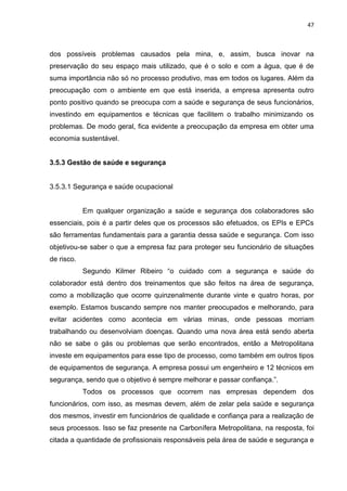 47



dos possíveis problemas causados pela mina, e, assim, busca inovar na
preservação do seu espaço mais utilizado, que é o solo e com a água, que é de
suma importância não só no processo produtivo, mas em todos os lugares. Além da
preocupação com o ambiente em que está inserida, a empresa apresenta outro
ponto positivo quando se preocupa com a saúde e segurança de seus funcionários,
investindo em equipamentos e técnicas que facilitem o trabalho minimizando os
problemas. De modo geral, fica evidente a preocupação da empresa em obter uma
economia sustentável.


3.5.3 Gestão de saúde e segurança


3.5.3.1 Segurança e saúde ocupacional


            Em qualquer organização a saúde e segurança dos colaboradores são
essenciais, pois é a partir deles que os processos são efetuados, os EPIs e EPCs
são ferramentas fundamentais para a garantia dessa saúde e segurança. Com isso
objetivou-se saber o que a empresa faz para proteger seu funcionário de situações
de risco.
            Segundo Kilmer Ribeiro “o cuidado com a segurança e saúde do
colaborador está dentro dos treinamentos que são feitos na área de segurança,
como a mobilização que ocorre quinzenalmente durante vinte e quatro horas, por
exemplo. Estamos buscando sempre nos manter preocupados e melhorando, para
evitar acidentes como acontecia em várias minas, onde pessoas morriam
trabalhando ou desenvolviam doenças. Quando uma nova área está sendo aberta
não se sabe o gás ou problemas que serão encontrados, então a Metropolitana
investe em equipamentos para esse tipo de processo, como também em outros tipos
de equipamentos de segurança. A empresa possui um engenheiro e 12 técnicos em
segurança, sendo que o objetivo é sempre melhorar e passar confiança.”.
            Todos os processos que ocorrem nas empresas dependem dos
funcionários, com isso, as mesmas devem, além de zelar pela saúde e segurança
dos mesmos, investir em funcionários de qualidade e confiança para a realização de
seus processos. Isso se faz presente na Carbonífera Metropolitana, na resposta, foi
citada a quantidade de profissionais responsáveis pela área de saúde e segurança e
 