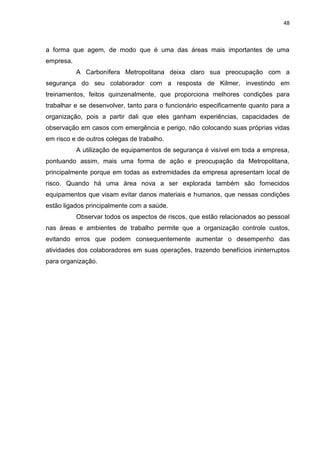 48



a forma que agem, de modo que é uma das áreas mais importantes de uma
empresa.
           A Carbonífera Metropolitana deixa claro sua preocupação com a
segurança do seu colaborador com a resposta de Kilmer, investindo em
treinamentos, feitos quinzenalmente, que proporciona melhores condições para
trabalhar e se desenvolver, tanto para o funcionário especificamente quanto para a
organização, pois a partir dali que eles ganham experiências, capacidades de
observação em casos com emergência e perigo, não colocando suas próprias vidas
em risco e de outros colegas de trabalho.
           A utilização de equipamentos de segurança é visível em toda a empresa,
pontuando assim, mais uma forma de ação e preocupação da Metropolitana,
principalmente porque em todas as extremidades da empresa apresentam local de
risco. Quando há uma área nova a ser explorada também são fornecidos
equipamentos que visam evitar danos materiais e humanos, que nessas condições
estão ligados principalmente com a saúde.
           Observar todos os aspectos de riscos, que estão relacionados ao pessoal
nas áreas e ambientes de trabalho permite que a organização controle custos,
evitando erros que podem consequentemente aumentar o desempenho das
atividades dos colaboradores em suas operações, trazendo benefícios ininterruptos
para organização.
 