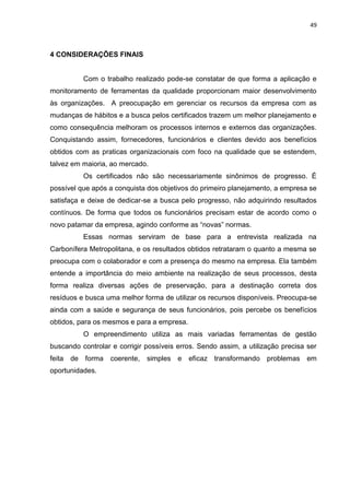 49



4 CONSIDERAÇÕES FINAIS


           Com o trabalho realizado pode-se constatar de que forma a aplicação e
monitoramento de ferramentas da qualidade proporcionam maior desenvolvimento
às organizações. A preocupação em gerenciar os recursos da empresa com as
mudanças de hábitos e a busca pelos certificados trazem um melhor planejamento e
como consequência melhoram os processos internos e externos das organizações.
Conquistando assim, fornecedores, funcionários e clientes devido aos benefícios
obtidos com as praticas organizacionais com foco na qualidade que se estendem,
talvez em maioria, ao mercado.
           Os certificados não são necessariamente sinônimos de progresso. É
possível que após a conquista dos objetivos do primeiro planejamento, a empresa se
satisfaça e deixe de dedicar-se a busca pelo progresso, não adquirindo resultados
contínuos. De forma que todos os funcionários precisam estar de acordo como o
novo patamar da empresa, agindo conforme as “novas” normas.
           Essas normas serviram de base para a entrevista realizada na
Carbonífera Metropolitana, e os resultados obtidos retrataram o quanto a mesma se
preocupa com o colaborador e com a presença do mesmo na empresa. Ela também
entende a importância do meio ambiente na realização de seus processos, desta
forma realiza diversas ações de preservação, para a destinação correta dos
resíduos e busca uma melhor forma de utilizar os recursos disponíveis. Preocupa-se
ainda com a saúde e segurança de seus funcionários, pois percebe os benefícios
obtidos, para os mesmos e para a empresa.
           O empreendimento utiliza as mais variadas ferramentas de gestão
buscando controlar e corrigir possíveis erros. Sendo assim, a utilização precisa ser
feita   de forma   coerente,   simples e    eficaz transformando problemas em
oportunidades.
 