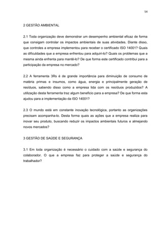 54



2 GESTÃO AMBIENTAL


2.1 Toda organização deve demonstrar um desempenho ambiental eficaz de forma
que consigam controlar os impactos ambientais de suas atividades. Diante disso,
que controles a empresa implementou para receber o certificado ISO 14001? Quais
as dificuldades que a empresa enfrentou para adquiri-lo? Quais os problemas que a
mesma ainda enfrenta para mantê-lo? De que forma este certificado contribui para a
participação da empresa no mercado?


2.2 A ferramenta 3Rs é de grande importância para diminuição de consumo de
matéria primas e insumos, como água, energia e principalmente geração de
resíduos, sabendo disso como a empresa lida com os resíduos produzidos? A
utilização desta ferramenta traz algum beneficio para a empresa? De que forma esta
ajudou para a implementação da ISO 14001?


2.3 O mundo está em constante inovação tecnológica, portanto as organizações
precisam acompanha-lo. Desta forma quais as ações que a empresa realiza para
inovar seu produto, buscando reduzir os impactos ambientais futuros e almejando
novos mercados?


3 GESTÃO DE SAÚDE E SEGURANÇA


3.1 Em toda organização é necessário o cuidado com a saúde e segurança do
colaborador. O que a empresa faz para proteger a saúde e segurança do
trabalhador?
 