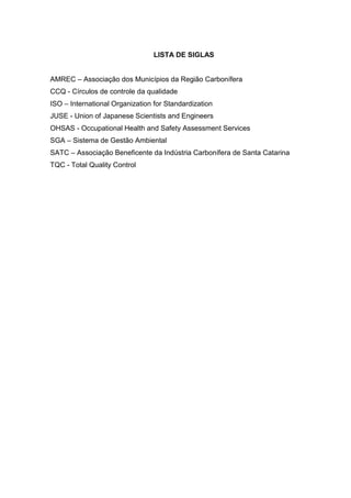 7



                                 LISTA DE SIGLAS


AMREC – Associação dos Municípios da Região Carbonífera
CCQ - Círculos de controle da qualidade
ISO – International Organization for Standardization
JUSE - Union of Japanese Scientists and Engineers
OHSAS - Occupational Health and Safety Assessment Services
SGA – Sistema de Gestão Ambiental
SATC – Associação Beneficente da Indústria Carbonífera de Santa Catarina
TQC - Total Quality Control
 