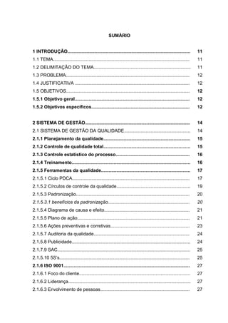 8



                                                       SUMÁRIO


1 INTRODUÇÃO................................................................................................          11
1.1 TEMA...........................................................................................................   11
1.2 DELIMITAÇÃO DO TEMA............................................................................                   11
1.3 PROBLEMA.................................................................................................         12
1.4 JUSTIFICATIVA ..........................................................................................          12
1.5 OBJETIVOS.................................................................................................        12
1.5.1 Objetivo geral..........................................................................................        12
1.5.2 Objetivos específicos.............................................................................              12


2 SISTEMA DE GESTÃO..................................................................................                 14
2.1 SISTEMA DE GESTÃO DA QUALIDADE....................................................                                14
2.1.1 Planejamento da qualidade....................................................................                   15
2.1.2 Controle de qualidade total....................................................................                 15
2.1.3 Controle estatístico do processo..........................................................                      16
2.1.4 Treinamento.............................................................................................        16
2.1.5 Ferramentas da qualidade......................................................................                  17
2.1.5.1 Ciclo PDCA............................................................................................        17
2.1.5.2 Círculos de controle da qualidade..........................................................                   19
2.1.5.3 Padronização.........................................................................................         20
2.1.5.3.1 benefícios da padronização................................................................                  20
2.1.5.4 Diagrama de causa e efeito...................................................................                 21
2.1.5.5 Plano de ação........................................................................................         21
2.1.5.6 Ações preventivas e corretivas..............................................................                  23
2.1.5.7 Auditoria da qualidade...........................................................................             24
2.1.5.8 Publicidade.............................................................................................      24
2.1.7.9 SAC........................................................................................................   25
2.1.5.10 5S’s......................................................................................................   25
2.1.6 ISO 9001...................................................................................................     27
2.1.6.1 Foco do cliente.......................................................................................        27
2.1.6.2 Liderança................................................................................................     27
2.1.6.3 Envolvimento de pessoas......................................................................                 27
 