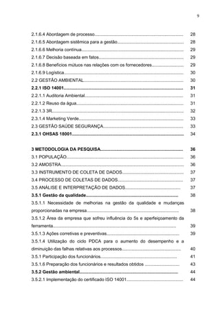 9



2.1.6.4 Abordagem de processo........................................................................                   28
2.1.6.5 Abordagem sistêmica para a gestão......................................................                         28
2.1.6.6 Melhoria contínua...................................................................................            29
2.1.6.7 Decisão baseada em fatos.....................................................................                   29
2.1.6.8 Benefícios mútuos nas relações com os fornecedores..........................                                    29
2.1.6.9 Logística.................................................................................................      30
2.2 GESTÃO AMBIENTAL.................................................................................                   30
2.2.1 ISO 14001.................................................................................................        31
2.2.1.1 Auditoria Ambiental................................................................................             31
2.2.1.2 Reuso da água.......................................................................................            31
2.2.1.3 3R...........................................................................................................   32
2.3.1.4 Marketing Verde.....................................................................................            33
2.3 GESTÃO SAÚDE SEGURANÇA.................................................................                             33
2.3.1 OHSAS 18001...........................................................................................            34


3 METODOLOGIA DA PESQUISA...................................................................                            36
3.1 POPULAÇÃO...............................................................................................            36
3.2 AMOSTRA....................................................................................................         36
3.3 INSTRUMENTO DE COLETA DE DADOS..................................................                                    37
3.4 PROCESSO DE COLETAS DE DADOS.....................................................                                   37
3.5 ANÁLISE E INTERPRETAÇÃO DE DADOS.............................................                                       37
3.5.1 Gestão da qualidade...........................................................................                    38
3.5.1.1 Necessidade de melhorias na gestão da qualidade e mudanças
proporcionadas na empresa...........................................................................                    38
3.5.1.2 Área da empresa que sofreu influência do 5s e aperfeiçoamento da
ferramenta....................................................................................................          39
3.5.1.3 Ações corretivas e preventivas...........................................................                       39
3.5.1.4 Utilização do ciclo PDCA para o aumento do desempenho e a
diminuição das falhas relativas aos processos................................................                           40
3.5.1 Participação dos funcionários..............................................................                       41
3.5.1.6 Preparação dos funcionários e resultados obtidos ............................                                   43
3.5.2 Gestão ambiental................................................................................                  44
3.5.2.1 Implementação do certificado ISO 14001..............................................                            44
 