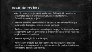 Metas do Projeto
Além do mais, o projeto está ajudando o País anfitrião a satisfazer
suas metas de promover 0desenvolvimento sustentável.
Especificamente, o projeto:
 Previne emissões descontroladas de GEEs a partir de resíduos que
teriam sido despejados em um aterro sanitário;
 Reduz a quantidade de terra usada para despejo de lixo e melhora o
saneamento público, eliminando o problema de despejo de resíduos
orgânicos nas redondezas;
 Previne a poluição do ar e da água;
 Fornece um produto que pode ser usado na agricultura orgânica
(resultando em agro-produtos mais saudáveis) e pode minimizar ou
combater a degradação do solo;
 