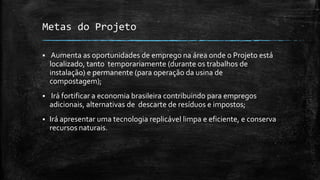Metas do Projeto
 Aumenta as oportunidades de emprego na área onde o Projeto está
localizado, tanto temporariamente (durante os trabalhos de
instalação) e permanente (para operação da usina de
compostagem);
 Irá fortificar a economia brasileira contribuindo para empregos
adicionais, alternativas de descarte de resíduos e impostos;
 Irá apresentar uma tecnologia replicável limpa e eficiente, e conserva
recursos naturais.
 