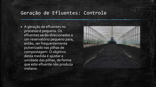 Geração de Efluentes: Controle
 A geração de efluentes no
processo é pequena. Os
efluentes serão direcionados a
um reservatório pequeno para,
então, ser frequentemente
pulverizado nas pilhas de
compostagem. O objetivo
desta medida é ajustar a
umidade das pilhas, de forma
que este efluente não produza
metano.
 