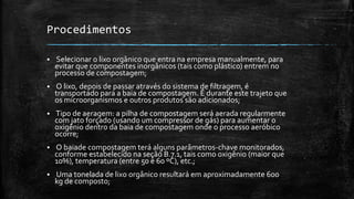 Procedimentos
 Selecionar o lixo orgânico que entra na empresa manualmente, para
evitar que componentes inorgânicos (tais como plástico) entrem no
processo de compostagem;
 O lixo, depois de passar através do sistema de filtragem, é
transportado para a baia de compostagem. É durante este trajeto que
os microorganismos e outros produtos são adicionados;
 Tipo de aeragem: a pilha de compostagem será aerada regularmente
com jato forçado (usando um compressor de gás) para aumentar o
oxigênio dentro da baia de compostagem onde o processo aeróbico
ocorre;
 O baiade compostagem terá alguns parâmetros-chave monitorados,
conforme estabelecido na seção B.7.1, tais como oxigênio (maior que
10%), temperatura (entre 50 e 60 ºC), etc.;
 Uma tonelada de lixo orgânico resultará em aproximadamente 600
kg de composto;
 