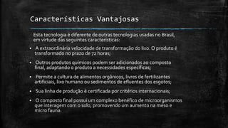 Características Vantajosas
 A extraordinária velocidade de transformação do lixo. O produto é
transformado no prazo de 72 horas;
 Outros produtos químicos podem ser adicionados ao composto
final, adaptando o produto a necessidades específicas;
 Permite a cultura de alimentos orgânicos, livres de fertilizantes
artificiais, lixo humano ou sedimentos de efluentes dos esgotos;
 Sua linha de produção é certificada por critérios internacionais;
 O composto final possui um complexo benéfico de microorganismos
que interagem com o solo, promovendo um aumento na meso e
micro fauna.
Esta tecnologia é diferente de outras tecnologias usadas no Brasil,
em virtude das seguintes características:
 