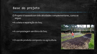 Base do projeto
O Projeto é baseado em três atividades complementares, como se
segue:
•A coleta e separação do lixo;
•A compostagem aeróbica do lixo;
• O uso do produto composto na agricultura.
 