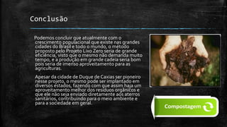 Conclusão
Podemos concluir que atualmente com o
crescimento populacional que existe nas grandes
cidades do Brasil e todo o mundo, o método
proposto pelo Projeto Lixo Zero seria de grande
eficiência, visto que o mesmo não demanda muito
tempo, e a produção em grande cadeia seria bom
pois seria de imenso aproveitamento para as
agriculturas.
Apesar da cidade de Duque de Caxias ser pioneiro
nesse projeto, o mesmo pode ser implantado em
diversos estados, fazendo com que assim haja um
aproveitamento melhor dos resíduos orgânicos e
que ele não seja enviado diretamente aos aterros
sanitários, contribuindo para o meio ambiente e
para a sociedade em geral.
 