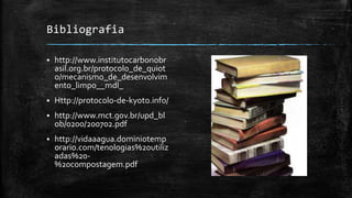 Bibliografia
 http://www.institutocarbonobr
asil.org.br/protocolo_de_quiot
o/mecanismo_de_desenvolvim
ento_limpo__mdl_
 Http://protocolo-de-kyoto.info/
 http://www.mct.gov.br/upd_bl
ob/0200/200702.pdf
 http://vidaaagua.dominiotemp
orario.com/tenologias%20utiliz
adas%20-
%20compostagem.pdf
 