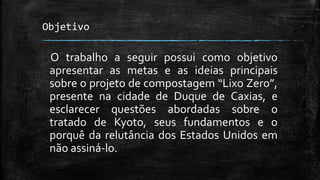 Objetivo
O trabalho a seguir possui como objetivo
apresentar as metas e as ideias principais
sobre o projeto de compostagem “Lixo Zero”,
presente na cidade de Duque de Caxias, e
esclarecer questões abordadas sobre o
tratado de Kyoto, seus fundamentos e o
porquê da relutância dos Estados Unidos em
não assiná-lo.
 