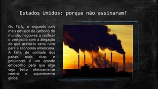 Estados Unidos: porque não assinaram?
Os EUA, o segundo país
mais emissor de carbono do
mundo, negou-se a ratificar
o protocolo com a alegação
de que aceitá-lo seria ruim
para a economia americana.
A falta de vontade dos
países mais ricos e
poluidores é um grande
empecilho para que algo
seja feito efetivamente
contra o aquecimento
global.
 