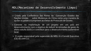 MDL(Mecanismo de Desenvolvimento Limpo)
> Criado pela Conferência das Partes da Convenção Quadro das
Nações Unidas sobre Mudanças do Clima como uma maneira de
ajudar os países a cumprirem as metas do Protocolo de Quioto.
> Consiste na implantação de um projeto em um país em
desenvolvimento com o objetivo de reduzir as emissões de gases do
efeito estufa (GEEs) e contribuir para o desenvolvimento sustentável
local.
> O orgão responsável pela supervisão do MDL é o Comitê Executivo
(CE) da UNFCCC
 