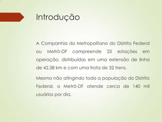 Introdução
A Companhia do Metropolitano do Distrito Federal
ou Metrô-DF compreende 25 estações em
operação, distribuídas em uma extensão de linha
de 42,38 km e com uma frota de 32 trens.
Mesmo não atingindo toda a população do Distrito
Federal, o Metrô-DF atende cerca de 140 mil
usuários por dia.
 