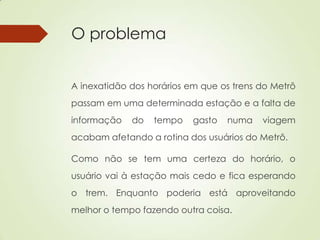 O problema
A inexatidão dos horários em que os trens do Metrô
passam em uma determinada estação e a falta de
informação do tempo gasto numa viagem
acabam afetando a rotina dos usuários do Metrô.
Como não se tem uma certeza do horário, o
usuário vai à estação mais cedo e fica esperando
o trem. Enquanto poderia está aproveitando
melhor o tempo fazendo outra coisa.
 