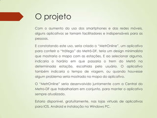 O projeto
Com o aumento do uso dos smartphones e das redes móveis,
alguns aplicativos se tornam facilitadores e indispensáveis para as
pessoas.
E constatando este uso, seria criado o “MetrOnline”, um aplicativo
para conferir o “tráfego” do Metrô-DF, teria um design minimalista
que mostraria o mapa com as estações. E ao selecionar alguma,
indicaria o horário em que passaria o trem do Metrô na
determinada estação, escolhida pelo usuário. O aplicativo
também indicaria o tempo de viagem, ou quando houvesse
algum problema seria mostrado no mapa do aplicativo.
O “MetrOnline” seria desenvolvido juntamente com a Central do
Metro-DF que trabalhariam em conjunto, para manter o aplicativo
sempre atualizado.
Estaria disponível, gratuitamente, nas lojas virtuais de aplicativos
para IOS, Android e instalação no Windows PC.
 
