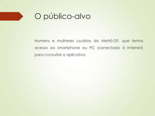 O público-alvo
Homens e mulheres usuários do Metrô-DF, que tenha
acesso ao smartphone ou PC (conectado à Internet)
para consultar o aplicativo.
 