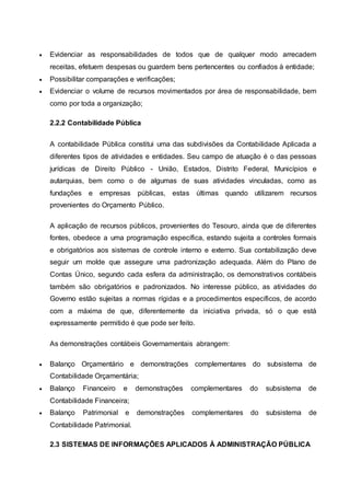  Evidenciar as responsabilidades de todos que de qualquer modo arrecadem
receitas, efetuem despesas ou guardem bens pertencentes ou confiados à entidade;
 Possibilitar comparações e verificações;
 Evidenciar o volume de recursos movimentados por área de responsabilidade, bem
como por toda a organização;
2.2.2 Contabilidade Pública
A contabilidade Pública constitui uma das subdivisões da Contabilidade Aplicada a
diferentes tipos de atividades e entidades. Seu campo de atuação é o das pessoas
jurídicas de Direito Público - União, Estados, Distrito Federal, Municípios e
autarquias, bem como o de algumas de suas atividades vinculadas, como as
fundações e empresas públicas, estas últimas quando utilizarem recursos
provenientes do Orçamento Público.
A aplicação de recursos públicos, provenientes do Tesouro, ainda que de diferentes
fontes, obedece a uma programação específica, estando sujeita a controles formais
e obrigatórios aos sistemas de controle interno e externo. Sua contabilização deve
seguir um molde que assegure uma padronização adequada. Além do Plano de
Contas Único, segundo cada esfera da administração, os demonstrativos contábeis
também são obrigatórios e padronizados. No interesse público, as atividades do
Governo estão sujeitas a normas rígidas e a procedimentos específicos, de acordo
com a máxima de que, diferentemente da iniciativa privada, só o que está
expressamente permitido é que pode ser feito.
As demonstrações contábeis Governamentais abrangem:
 Balanço Orçamentário e demonstrações complementares do subsistema de
Contabilidade Orçamentária;
 Balanço Financeiro e demonstrações complementares do subsistema de
Contabilidade Financeira;
 Balanço Patrimonial e demonstrações complementares do subsistema de
Contabilidade Patrimonial.
2.3 SISTEMAS DE INFORMAÇÕES APLICADOS À ADMINISTRAÇÃO PÚBLICA
 