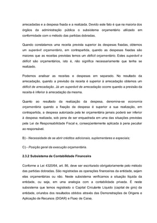 arrecadadas e a despesa fixada e a realizada. Devido este fato é que na maioria dos
órgãos da administração pública o subsistema orçamentário utilizado em
conformidade com o método das partidas dobradas.
Quando constatamos uma receita prevista superior às despesas fixadas, obtemos
um superávit orçamentário, em contrapartida, quando as despesas fixadas são
maiores que as receitas previstas temos um déficit orçamentário. Estes superávit e
déficit são orçamentários, isto é, não significa necessariamente que tenha se
realizado.
Podemos analisar as receitas e despesas em separado. No resultado da
arrecadação, quando a previsão da receita é superior à arrecadação obtemos um
déficit de arrecadação. Já um superávit de arrecadação ocorre quando a previsão da
receita é inferior à arrecadação da mesma.
Quanto ao resultado da realização da despesa, denomina-se economia
orçamentária quando a fixação da despesa é superior a sua realização, em
contrapartida, a despesa autorizada pela lei orçamentária jamais poderá ser inferior
à despesa realizada, sob pena de ser enquadrada em uma das situações previstas
pela Lei de Responsabilidade Fiscal e, conseqüentemente aplicada à pena peculiar
ao responsável.
B) - Necessidade de se abrir créditos adicionais, suplementares e especiais;
C) - Posição geral da execução orçamentária.
2.3.2 Subsistema de Contabilidade Financeira
Conforme a Lei 4320/64, art. 86, deve ser escriturado obrigatoriamente pelo método
das partidas dobradas. São registradas as operações financeiras da entidade, sejam
elas orçamentárias ou não. Neste subsistema verificamos a situação líquida da
entidade, ou seja, em uma analogia com a contabilidade privada. È neste
subsistema que temos registrado o Capital Circulante Líquido (capital de giro) da
entidade, oriundos dos resultados obtidos através das Demonstrações de Origens e
Aplicação de Recursos (DOAR) e Fluxo de Caixa.
 