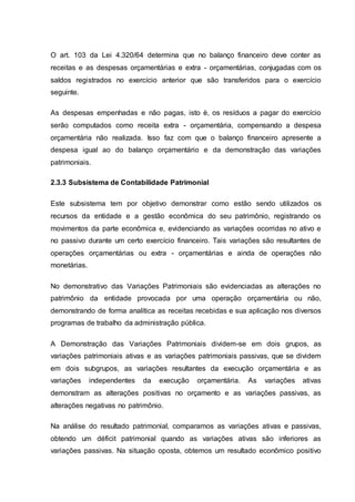 O art. 103 da Lei 4.320/64 determina que no balanço financeiro deve conter as
receitas e as despesas orçamentárias e extra - orçamentárias, conjugadas com os
saldos registrados no exercício anterior que são transferidos para o exercício
seguinte.
As despesas empenhadas e não pagas, isto è, os resíduos a pagar do exercício
serão computados como receita extra - orçamentária, compensando a despesa
orçamentária não realizada. Isso faz com que o balanço financeiro apresente a
despesa igual ao do balanço orçamentário e da demonstração das variações
patrimoniais.
2.3.3 Subsistema de Contabilidade Patrimonial
Este subsistema tem por objetivo demonstrar como estão sendo utilizados os
recursos da entidade e a gestão econômica do seu patrimônio, registrando os
movimentos da parte econômica e, evidenciando as variações ocorridas no ativo e
no passivo durante um certo exercício financeiro. Tais variações são resultantes de
operações orçamentárias ou extra - orçamentárias e ainda de operações não
monetárias.
No demonstrativo das Variações Patrimoniais são evidenciadas as alterações no
patrimônio da entidade provocada por uma operação orçamentária ou não,
demonstrando de forma analítica as receitas recebidas e sua aplicação nos diversos
programas de trabalho da administração pública.
A Demonstração das Variações Patrimoniais dividem-se em dois grupos, as
variações patrimoniais ativas e as variações patrimoniais passivas, que se dividem
em dois subgrupos, as variações resultantes da execução orçamentária e as
variações independentes da execução orçamentária. As variações ativas
demonstram as alterações positivas no orçamento e as variações passivas, as
alterações negativas no patrimônio.
Na análise do resultado patrimonial, comparamos as variações ativas e passivas,
obtendo um déficit patrimonial quando as variações ativas são inferiores as
variações passivas. Na situação oposta, obtemos um resultado econômico positivo
 
