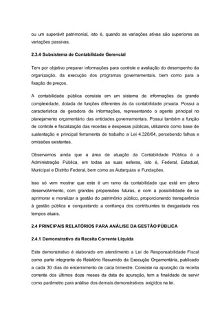 ou um superávit patrimonial, isto é, quando as variações ativas são superiores as
variações passivas.
2.3.4 Subsistema de Contabilidade Gerencial
Tem por objetivo preparar informações para controle e avaliação do desempenho da
organização, da execução dos programas governamentais, bem como para a
fixação de preços.
A contabilidade pública consiste em um sistema de informações de grande
complexidade, dotada de funções diferentes às da contabilidade privada. Possui a
característica de geradora de informações, representando o agente principal no
planejamento orçamentário das entidades governamentais. Possui também a função
de controle e fiscalização das receitas e despesas públicas, utilizando como base de
sustentação e principal ferramenta de trabalho a Lei 4.320/64, percebendo falhas e
omissões existentes.
Observamos ainda que a área de atuação da Contabilidade Pública é a
Administração Pública, em todas as suas esferas, isto é, Federal, Estadual,
Municipal e Distrito Federal, bem como as Autarquias e Fundações.
Isso só vem mostrar que este é um ramo da contabilidade que está em pleno
desenvolvimento, com grandes propensões futuras, e com a possibilidade de se
aprimorar e moralizar a gestão do patrimônio público, proporcionando transparência
à gestão pública e conquistando a confiança dos contribuintes to desgastada nos
tempos atuais.
2.4 PRINCIPAIS RELATÓRIOS PARA ANÁLISE DA GESTÃO PÚBLICA
2.4.1 Demonstrativo da Receita Corrente Líquida
Este demonstrativo é elaborado em atendimento a Lei de Responsabilidade Fiscal
como parte integrante do Relatório Resumido da Execução Orçamentária, publicado
a cada 30 dias do encerramento de cada bimestre. Consiste na apuração da receita
corrente dos últimos doze meses da data de apuração, tem a finalidade de servir
como parâmetro para análise dos demais demonstrativos exigidos na lei.
 