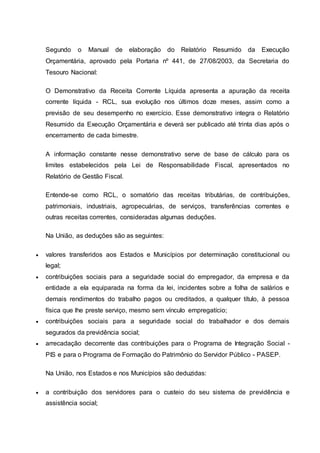 Segundo o Manual de elaboração do Relatório Resumido da Execução
Orçamentária, aprovado pela Portaria nº 441, de 27/08/2003, da Secretaria do
Tesouro Nacional:
O Demonstrativo da Receita Corrente Líquida apresenta a apuração da receita
corrente líquida - RCL, sua evolução nos últimos doze meses, assim como a
previsão de seu desempenho no exercício. Esse demonstrativo integra o Relatório
Resumido da Execução Orçamentária e deverá ser publicado até trinta dias após o
encerramento de cada bimestre.
A informação constante nesse demonstrativo serve de base de cálculo para os
limites estabelecidos pela Lei de Responsabilidade Fiscal, apresentados no
Relatório de Gestão Fiscal.
Entende-se como RCL, o somatório das receitas tributárias, de contribuições,
patrimoniais, industriais, agropecuárias, de serviços, transferências correntes e
outras receitas correntes, consideradas algumas deduções.
Na União, as deduções são as seguintes:
 valores transferidos aos Estados e Municípios por determinação constitucional ou
legal;
 contribuições sociais para a seguridade social do empregador, da empresa e da
entidade a ela equiparada na forma da lei, incidentes sobre a folha de salários e
demais rendimentos do trabalho pagos ou creditados, a qualquer título, à pessoa
física que lhe preste serviço, mesmo sem vínculo empregatício;
 contribuições sociais para a seguridade social do trabalhador e dos demais
segurados da previdência social;
 arrecadação decorrente das contribuições para o Programa de Integração Social -
PIS e para o Programa de Formação do Patrimônio do Servidor Público - PASEP.
Na União, nos Estados e nos Municípios são deduzidas:
 a contribuição dos servidores para o custeio do seu sistema de previdência e
assistência social;
 
